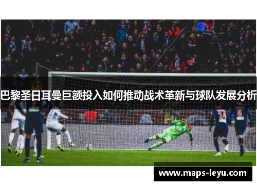 巴黎圣日耳曼巨额投入如何推动战术革新与球队发展分析