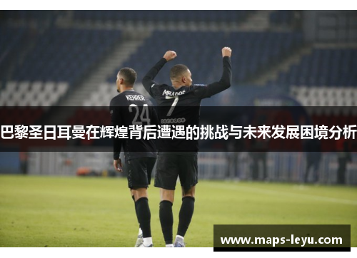 巴黎圣日耳曼在辉煌背后遭遇的挑战与未来发展困境分析