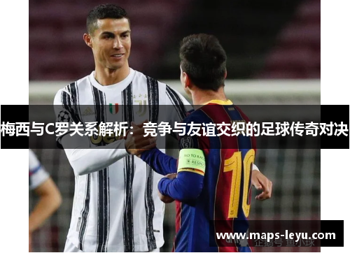 梅西与C罗关系解析：竞争与友谊交织的足球传奇对决