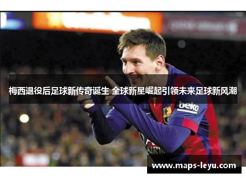 梅西退役后足球新传奇诞生 全球新星崛起引领未来足球新风潮