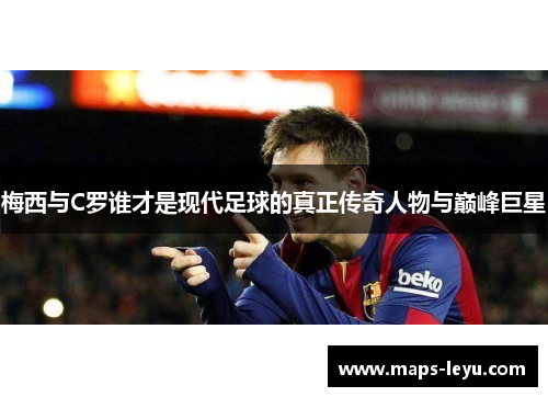 梅西与C罗谁才是现代足球的真正传奇人物与巅峰巨星