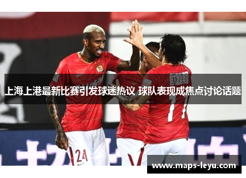 上海上港最新比赛引发球迷热议 球队表现成焦点讨论话题