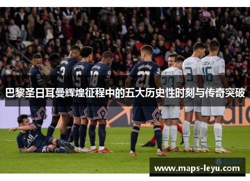 巴黎圣日耳曼辉煌征程中的五大历史性时刻与传奇突破