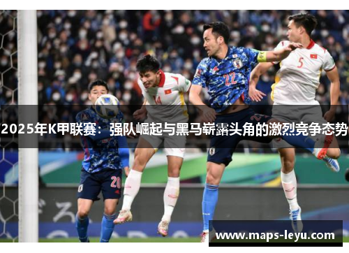 2025年K甲联赛：强队崛起与黑马崭露头角的激烈竞争态势