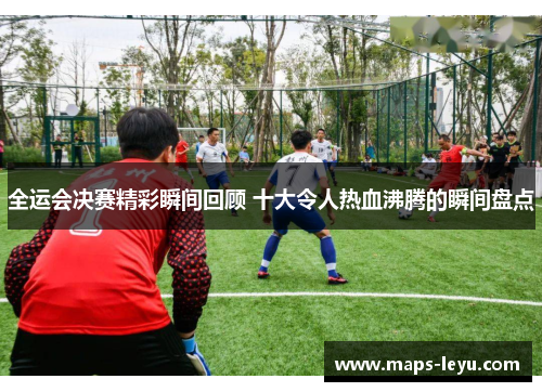 全运会决赛精彩瞬间回顾 十大令人热血沸腾的瞬间盘点