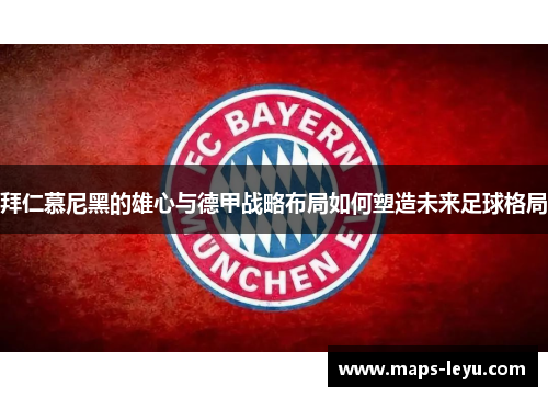 拜仁慕尼黑的雄心与德甲战略布局如何塑造未来足球格局