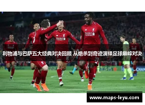 利物浦与巴萨五大经典对决回顾 从绝杀到奇迹演绎足球巅峰对决