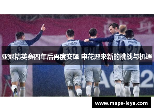 亚冠精英赛四年后再度交锋 申花迎来新的挑战与机遇