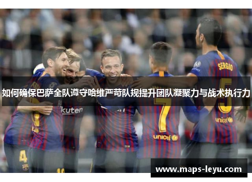 如何确保巴萨全队遵守哈维严苛队规提升团队凝聚力与战术执行力