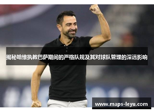 揭秘哈维执教巴萨期间的严格队规及其对球队管理的深远影响