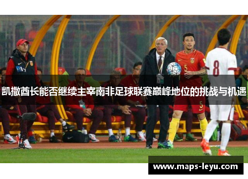 凯撒酋长能否继续主宰南非足球联赛巅峰地位的挑战与机遇