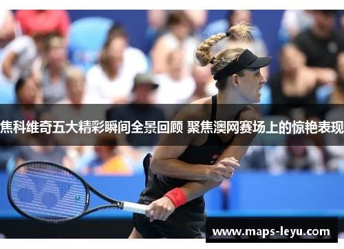 焦科维奇五大精彩瞬间全景回顾 聚焦澳网赛场上的惊艳表现