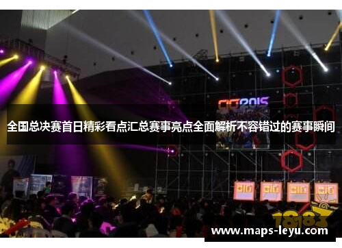 全国总决赛首日精彩看点汇总赛事亮点全面解析不容错过的赛事瞬间