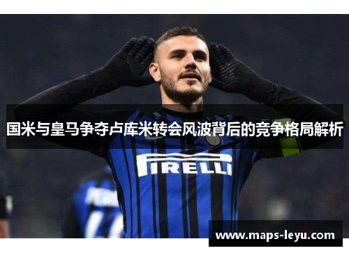 国米与皇马争夺卢库米转会风波背后的竞争格局解析