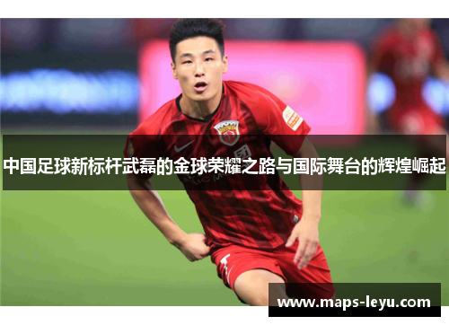 中国足球新标杆武磊的金球荣耀之路与国际舞台的辉煌崛起