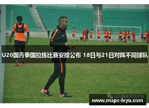 U20国青泰国拉练比赛安排公布 18日与21日对阵不同球队