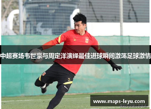 中超赛场韦世豪与周定洋演绎最佳进球瞬间激荡足球激情