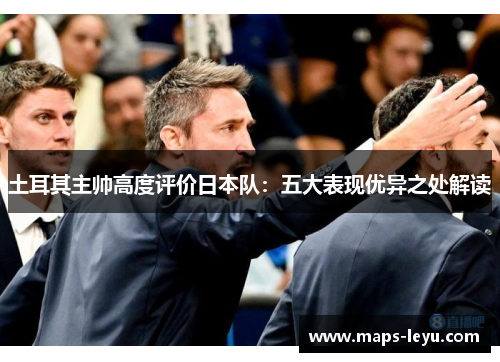 土耳其主帅高度评价日本队：五大表现优异之处解读
