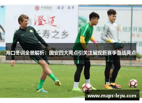 海口冬训全景解析：国安四大亮点引关注展现新赛季备战亮点