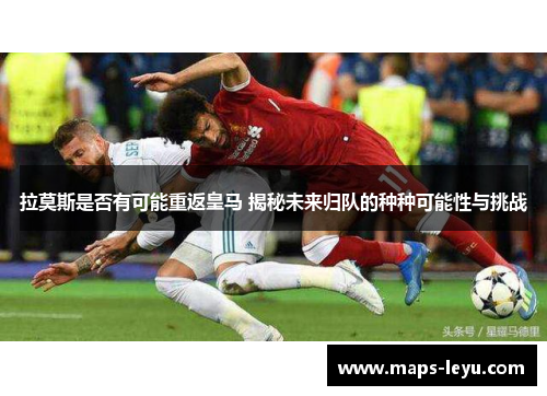 拉莫斯是否有可能重返皇马 揭秘未来归队的种种可能性与挑战