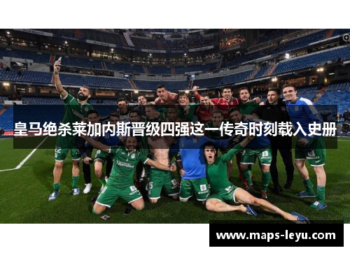 皇马绝杀莱加内斯晋级四强这一传奇时刻载入史册