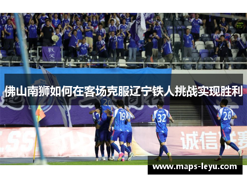 佛山南狮如何在客场克服辽宁铁人挑战实现胜利