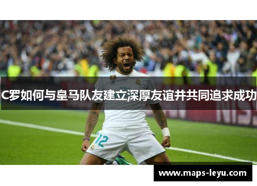 C罗如何与皇马队友建立深厚友谊并共同追求成功