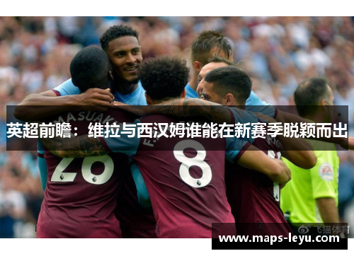 英超前瞻：维拉与西汉姆谁能在新赛季脱颖而出