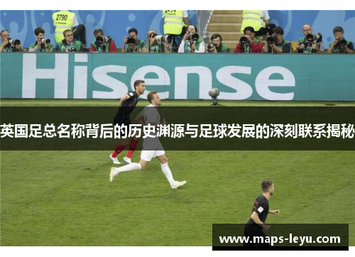 英国足总名称背后的历史渊源与足球发展的深刻联系揭秘