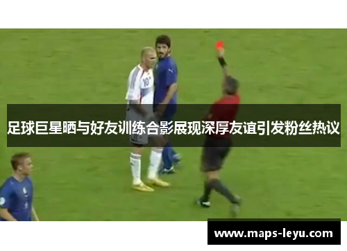 足球巨星晒与好友训练合影展现深厚友谊引发粉丝热议