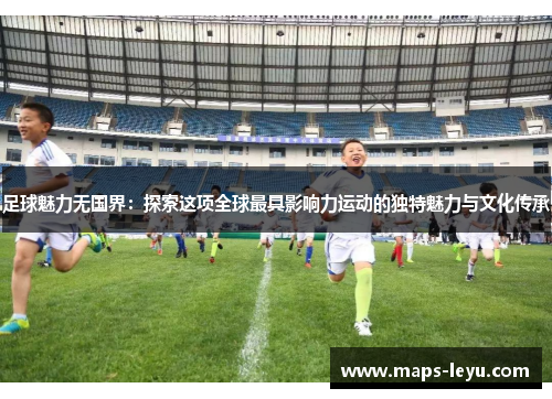 足球魅力无国界：探索这项全球最具影响力运动的独特魅力与文化传承